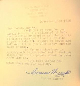 Letter from Norman Hunter ~  Dear Sonali Bhatia, 
Thank you so much for your lovely letter. I'm delighted to know that you like my stories and the people in them so much and it was very kind of you to take the trouble to write and tell me. I hope you will enjoy further books of mine.
In the meantime here's my autograph as you aked and I enclose another one on a separate sheet in case you'd like it.
With best wishes and again thank you for writing
Norman Hunter. 